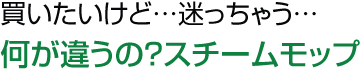 買いたいけど…迷っちゃう…何が違うの？スチームモップ